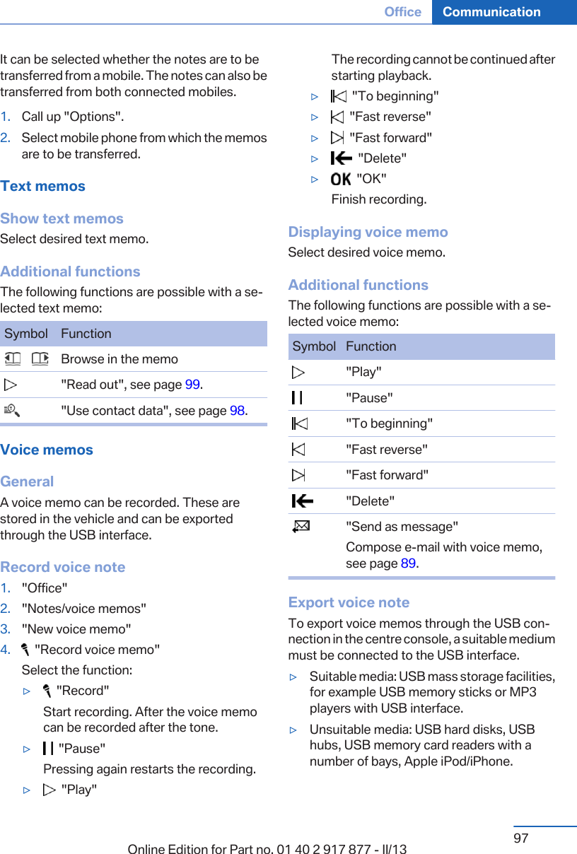 It can be selected whether the notes are to betransferred from a mobile. The notes can also betransferred from both connected mobiles.1. Call up &quot;Options&quot;.2. Select mobile phone from which the memosare to be transferred.Text memosShow text memosSelect desired text memo.Additional functionsThe following functions are possible with a se‐lected text memo:Symbol Function       Browse in the memo  &quot;Read out&quot;, see page 99.  &quot;Use contact data&quot;, see page 98.Voice memosGeneralA voice memo can be recorded. These arestored in the vehicle and can be exportedthrough the USB interface.Record voice note1. &quot;Office&quot;2. &quot;Notes/voice memos&quot;3. &quot;New voice memo&quot;4.   &quot;Record voice memo&quot;Select the function:▷  &quot;Record&quot;Start recording. After the voice memocan be recorded after the tone.▷  &quot;Pause&quot;Pressing again restarts the recording.▷  &quot;Play&quot;The recording cannot be continued afterstarting playback.▷  &quot;To beginning&quot;▷  &quot;Fast reverse&quot;▷  &quot;Fast forward&quot;▷  &quot;Delete&quot;▷  &quot;OK&quot;Finish recording.Displaying voice memoSelect desired voice memo.Additional functionsThe following functions are possible with a se‐lected voice memo:Symbol Function  &quot;Play&quot;  &quot;Pause&quot;  &quot;To beginning&quot;  &quot;Fast reverse&quot;  &quot;Fast forward&quot;  &quot;Delete&quot;  &quot;Send as message&quot;Compose e-mail with voice memo,see page 89.Export voice noteTo export voice memos through the USB con‐nection in the centre console, a suitable mediummust be connected to the USB interface.▷Suitable media: USB mass storage facilities,for example USB memory sticks or MP3players with USB interface.▷Unsuitable media: USB hard disks, USBhubs, USB memory card readers with anumber of bays, Apple iPod/iPhone.Seite 97Office Communication97Online Edition for Part no. 01 40 2 917 877 - II/13