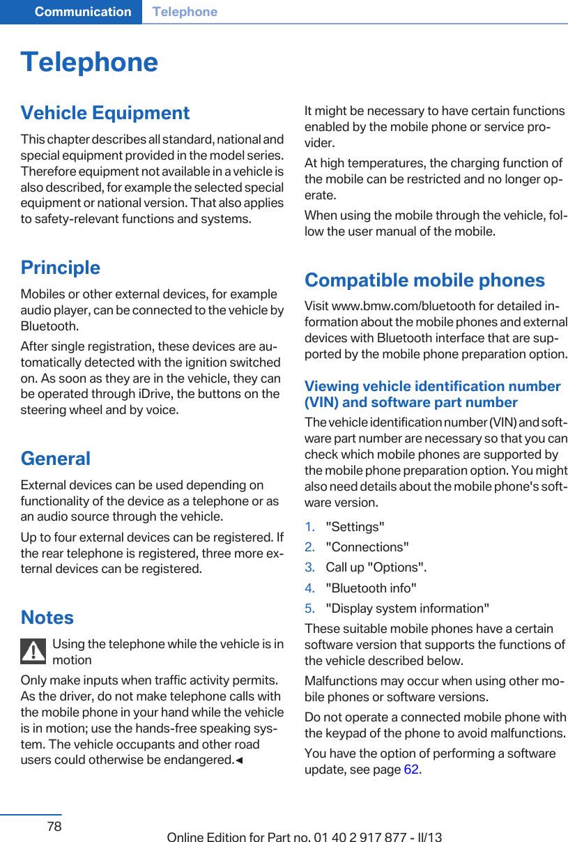 TelephoneVehicle EquipmentThis chapter describes all standard, national andspecial equipment provided in the model series.Therefore equipment not available in a vehicle isalso described, for example the selected specialequipment or national version. That also appliesto safety-relevant functions and systems.PrincipleMobiles or other external devices, for exampleaudio player, can be connected to the vehicle byBluetooth.After single registration, these devices are au‐tomatically detected with the ignition switchedon. As soon as they are in the vehicle, they canbe operated through iDrive, the buttons on thesteering wheel and by voice.GeneralExternal devices can be used depending onfunctionality of the device as a telephone or asan audio source through the vehicle.Up to four external devices can be registered. Ifthe rear telephone is registered, three more ex‐ternal devices can be registered.NotesUsing the telephone while the vehicle is inmotionOnly make inputs when traffic activity permits.As the driver, do not make telephone calls withthe mobile phone in your hand while the vehicleis in motion; use the hands-free speaking sys‐tem. The vehicle occupants and other roadusers could otherwise be endangered.◀It might be necessary to have certain functionsenabled by the mobile phone or service pro‐vider.At high temperatures, the charging function ofthe mobile can be restricted and no longer op‐erate.When using the mobile through the vehicle, fol‐low the user manual of the mobile.Compatible mobile phonesVisit www.bmw.com/bluetooth for detailed in‐formation about the mobile phones and externaldevices with Bluetooth interface that are sup‐ported by the mobile phone preparation option.Viewing vehicle identification number(VIN) and software part numberThe vehicle identification number (VIN) and soft‐ware part number are necessary so that you cancheck which mobile phones are supported bythe mobile phone preparation option. You mightalso need details about the mobile phone&apos;s soft‐ware version.1. &quot;Settings&quot;2. &quot;Connections&quot;3. Call up &quot;Options&quot;.4. &quot;Bluetooth info&quot;5. &quot;Display system information&quot;These suitable mobile phones have a certainsoftware version that supports the functions ofthe vehicle described below.Malfunctions may occur when using other mo‐bile phones or software versions.Do not operate a connected mobile phone withthe keypad of the phone to avoid malfunctions.You have the option of performing a softwareupdate, see page 62.Seite 78Communication Telephone78 Online Edition for Part no. 01 40 2 917 877 - II/13