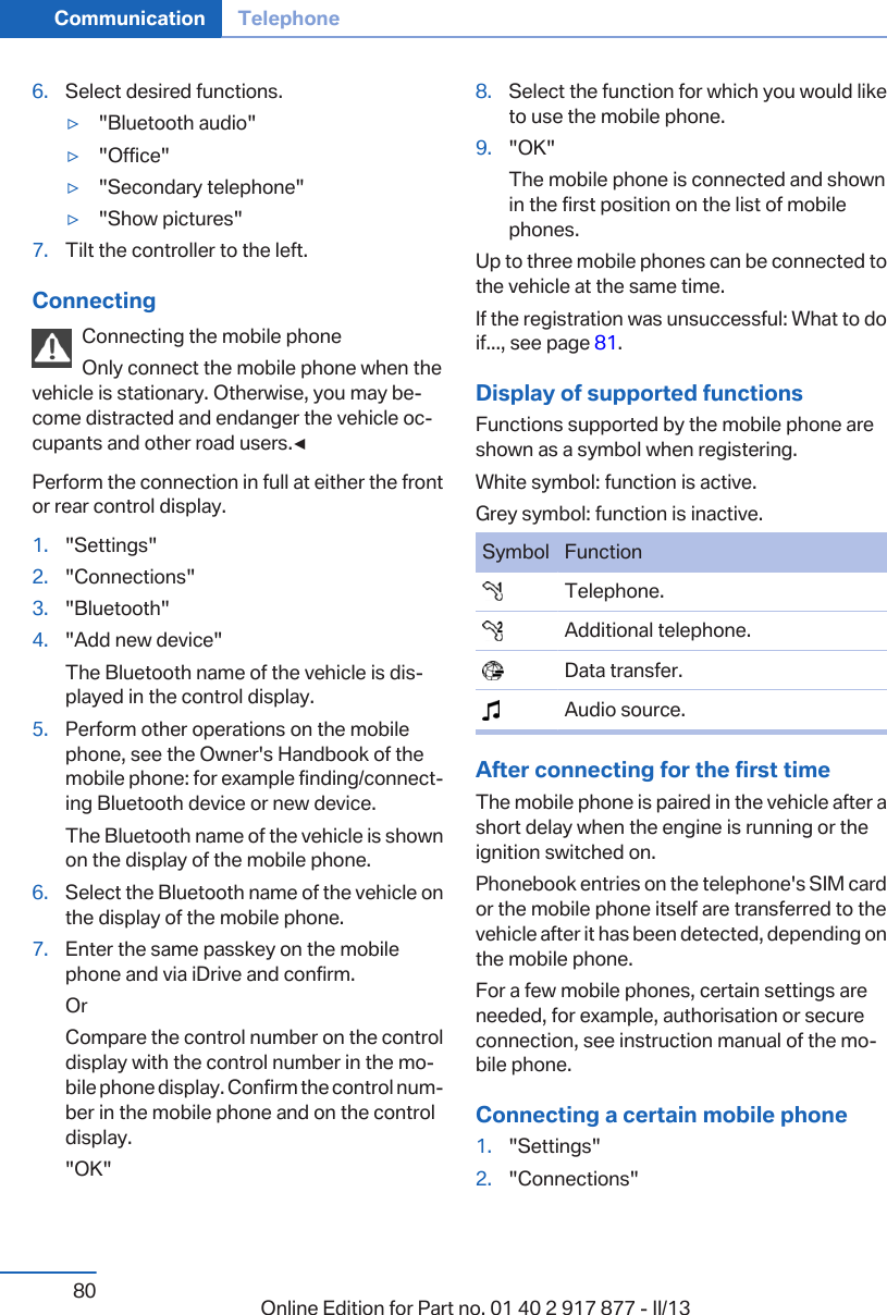 6. Select desired functions.▷&quot;Bluetooth audio&quot;▷&quot;Office&quot;▷&quot;Secondary telephone&quot;▷&quot;Show pictures&quot;7. Tilt the controller to the left.ConnectingConnecting the mobile phoneOnly connect the mobile phone when thevehicle is stationary. Otherwise, you may be‐come distracted and endanger the vehicle oc‐cupants and other road users.◀Perform the connection in full at either the frontor rear control display.1. &quot;Settings&quot;2. &quot;Connections&quot;3. &quot;Bluetooth&quot;4. &quot;Add new device&quot;The Bluetooth name of the vehicle is dis‐played in the control display.5. Perform other operations on the mobilephone, see the Owner&apos;s Handbook of themobile phone: for example finding/connect‐ing Bluetooth device or new device.The Bluetooth name of the vehicle is shownon the display of the mobile phone.6. Select the Bluetooth name of the vehicle onthe display of the mobile phone.7. Enter the same passkey on the mobilephone and via iDrive and confirm.OrCompare the control number on the controldisplay with the control number in the mo‐bile phone display. Confirm the control num‐ber in the mobile phone and on the controldisplay.&quot;OK&quot;8. Select the function for which you would liketo use the mobile phone.9. &quot;OK&quot;The mobile phone is connected and shownin the first position on the list of mobilephones.Up to three mobile phones can be connected tothe vehicle at the same time.If the registration was unsuccessful: What to doif..., see page 81.Display of supported functionsFunctions supported by the mobile phone areshown as a symbol when registering.White symbol: function is active.Grey symbol: function is inactive.Symbol Function  Telephone.  Additional telephone.  Data transfer.  Audio source.After connecting for the first timeThe mobile phone is paired in the vehicle after ashort delay when the engine is running or theignition switched on.Phonebook entries on the telephone&apos;s SIM cardor the mobile phone itself are transferred to thevehicle after it has been detected, depending onthe mobile phone.For a few mobile phones, certain settings areneeded, for example, authorisation or secureconnection, see instruction manual of the mo‐bile phone.Connecting a certain mobile phone1. &quot;Settings&quot;2. &quot;Connections&quot;Seite 80Communication Telephone80 Online Edition for Part no. 01 40 2 917 877 - II/13