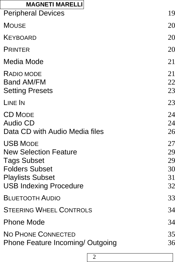  MAGNETI MARELLI   2 Peripheral Devices 19 MOUSE 20 KEYBOARD 20 PRINTER 20 Media Mode 21 RADIO MODE 21 Band AM/FM 22 Setting Presets 23 LINE IN 23 CD MODE 24 Audio CD 24 Data CD with Audio Media files 26 USB MODE 27 New Selection Feature 29 Tags Subset 29 Folders Subset 30 Playlists Subset 31 USB Indexing Procedure 32 BLUETOOTH AUDIO 33 STEERING WHEEL CONTROLS 34 Phone Mode 34 NO PHONE CONNECTED 35 Phone Feature Incoming/ Outgoing 36 