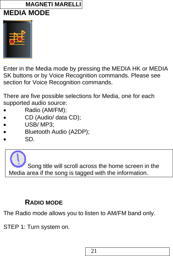  MAGNETI MARELLI   21 MEDIA MODE   Enter in the Media mode by pressing the MEDIA HK or MEDIA SK buttons or by Voice Recognition commands. Please see section for Voice Recognition commands.  There are five possible selections for Media, one for each supported audio source: • Radio (AM/FM); •  CD (Audio/ data CD); • USB/ MP3; •  Bluetooth Audio (A2DP); • SD.   Song title will scroll across the home screen in the Media area if the song is tagged with the information.    RADIO MODE The Radio mode allows you to listen to AM/FM band only.   STEP 1: Turn system on.  