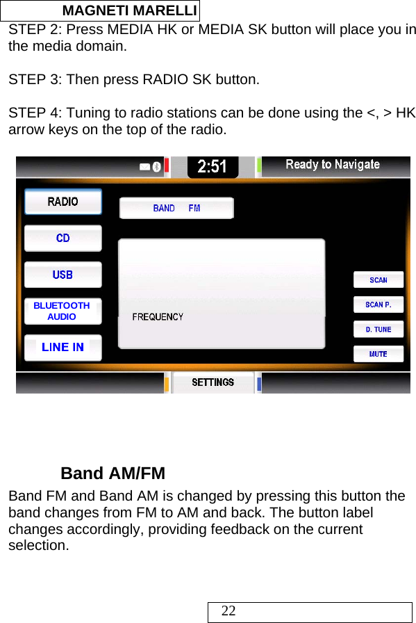  MAGNETI MARELLI   22 STEP 2: Press MEDIA HK or MEDIA SK button will place you in the media domain.  STEP 3: Then press RADIO SK button.   STEP 4: Tuning to radio stations can be done using the &lt;, &gt; HK arrow keys on the top of the radio.  LINE INBLUETOOTHAUDIO    Band AM/FM Band FM and Band AM is changed by pressing this button the band changes from FM to AM and back. The button label changes accordingly, providing feedback on the current selection.  