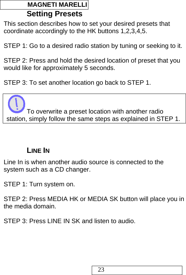  MAGNETI MARELLI   23 Setting Presets This section describes how to set your desired presets that coordinate accordingly to the HK buttons 1,2,3,4,5.  STEP 1: Go to a desired radio station by tuning or seeking to it.  STEP 2: Press and hold the desired location of preset that you would like for approximately 5 seconds.  STEP 3: To set another location go back to STEP 1.   To overwrite a preset location with another radio station, simply follow the same steps as explained in STEP 1.    LINE IN Line In is when another audio source is connected to the system such as a CD changer.   STEP 1: Turn system on.  STEP 2: Press MEDIA HK or MEDIA SK button will place you in the media domain.  STEP 3: Press LINE IN SK and listen to audio.  