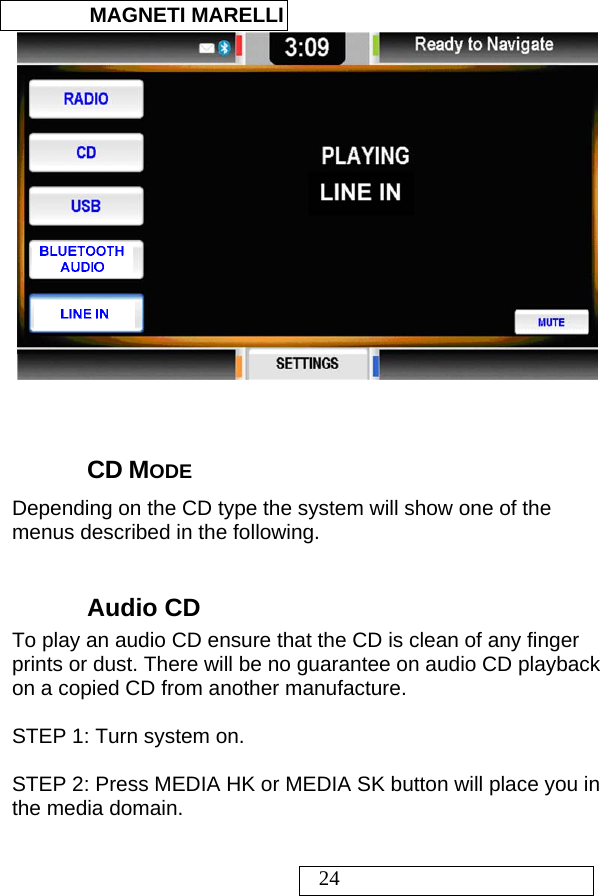  MAGNETI MARELLI   24    CD MODE Depending on the CD type the system will show one of the menus described in the following.  Audio CD To play an audio CD ensure that the CD is clean of any finger prints or dust. There will be no guarantee on audio CD playback on a copied CD from another manufacture.  STEP 1: Turn system on.  STEP 2: Press MEDIA HK or MEDIA SK button will place you in the media domain.  