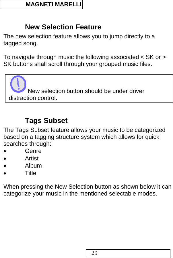  MAGNETI MARELLI   29  New Selection Feature The new selection feature allows you to jump directly to a tagged song.   To navigate through music the following associated &lt; SK or &gt; SK buttons shall scroll through your grouped music files.   New selection button should be under driver distraction control.   Tags Subset The Tags Subset feature allows your music to be categorized based on a tagging structure system which allows for quick searches through: • Genre • Artist • Album • Title  When pressing the New Selection button as shown below it can categorize your music in the mentioned selectable modes.  