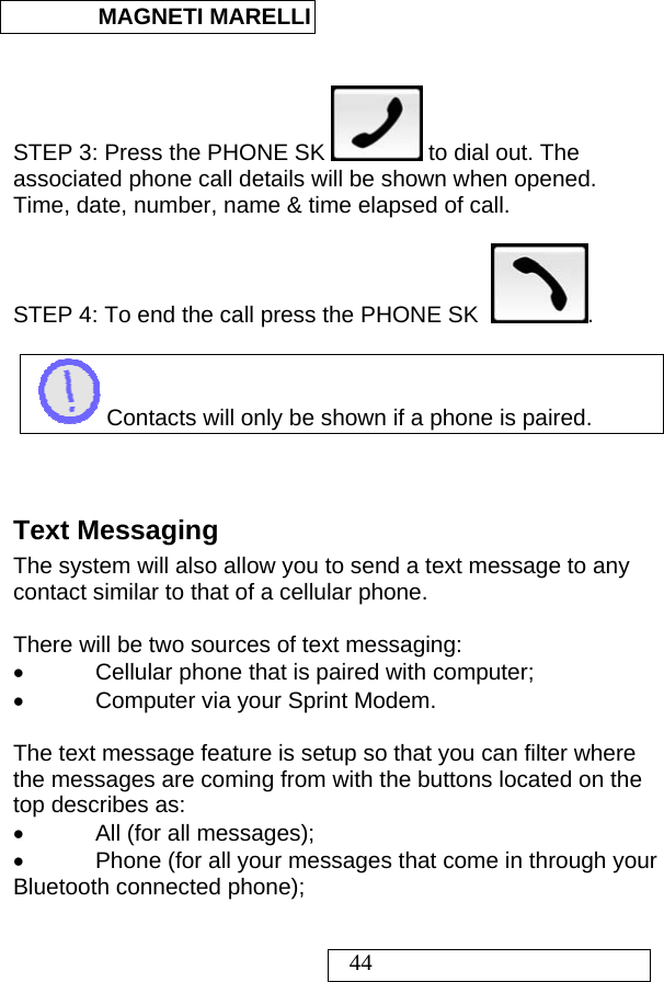  MAGNETI MARELLI   44   STEP 3: Press the PHONE SK   to dial out. The associated phone call details will be shown when opened. Time, date, number, name &amp; time elapsed of call.  STEP 4: To end the call press the PHONE SK   .   Contacts will only be shown if a phone is paired.   Text Messaging The system will also allow you to send a text message to any contact similar to that of a cellular phone.  There will be two sources of text messaging: •  Cellular phone that is paired with computer; •  Computer via your Sprint Modem.  The text message feature is setup so that you can filter where the messages are coming from with the buttons located on the top describes as: •  All (for all messages); •  Phone (for all your messages that come in through your Bluetooth connected phone); 