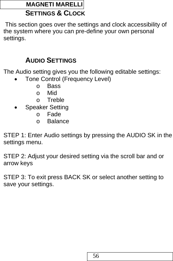  MAGNETI MARELLI   56 SETTINGS &amp; CLOCK  This section goes over the settings and clock accessibility of the system where you can pre-define your own personal settings.   AUDIO SETTINGS The Audio setting gives you the following editable settings: •  Tone Control (Frequency Level) o Bass o Mid o Treble • Speaker Setting o Fade o Balance  STEP 1: Enter Audio settings by pressing the AUDIO SK in the settings menu.  STEP 2: Adjust your desired setting via the scroll bar and or arrow keys  STEP 3: To exit press BACK SK or select another setting to save your settings.   
