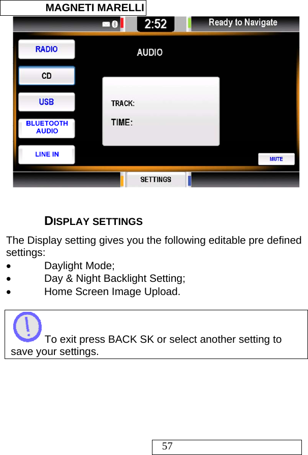  MAGNETI MARELLI   57   DISPLAY SETTINGS The Display setting gives you the following editable pre defined settings: • Daylight Mode; •  Day &amp; Night Backlight Setting; •  Home Screen Image Upload.   To exit press BACK SK or select another setting to save your settings.   
