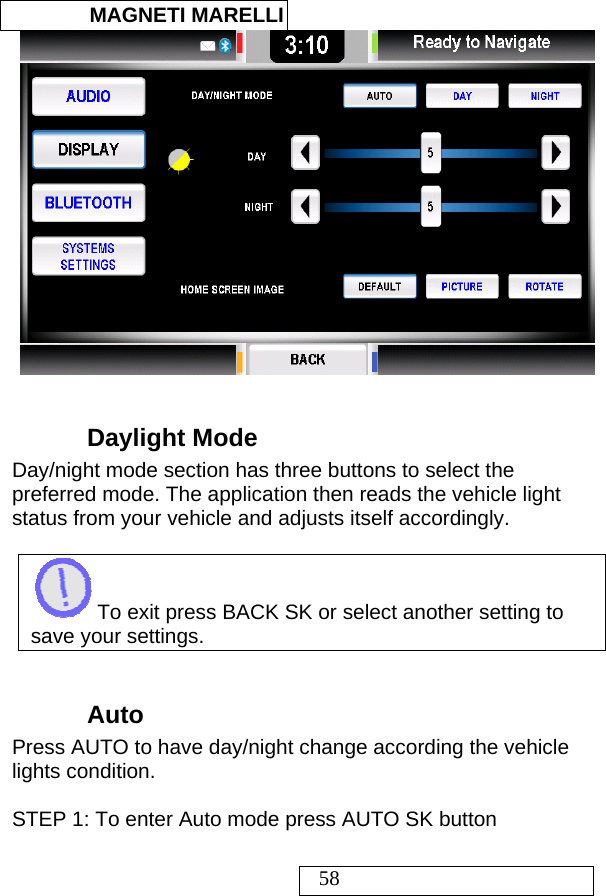  MAGNETI MARELLI   58   Daylight Mode Day/night mode section has three buttons to select the preferred mode. The application then reads the vehicle light status from your vehicle and adjusts itself accordingly.   To exit press BACK SK or select another setting to save your settings.  Auto  Press AUTO to have day/night change according the vehicle lights condition.  STEP 1: To enter Auto mode press AUTO SK button    