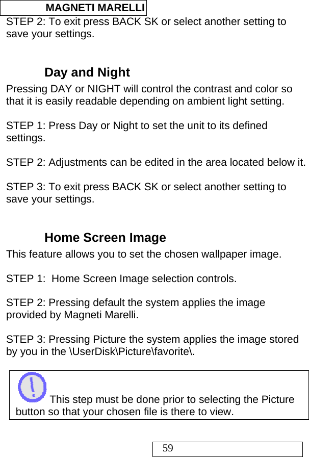  MAGNETI MARELLI   59 STEP 2: To exit press BACK SK or select another setting to save your settings.  Day and Night Pressing DAY or NIGHT will control the contrast and color so that it is easily readable depending on ambient light setting.  STEP 1: Press Day or Night to set the unit to its defined settings.  STEP 2: Adjustments can be edited in the area located below it.  STEP 3: To exit press BACK SK or select another setting to save your settings.  Home Screen Image This feature allows you to set the chosen wallpaper image.   STEP 1:  Home Screen Image selection controls.   STEP 2: Pressing default the system applies the image provided by Magneti Marelli.   STEP 3: Pressing Picture the system applies the image stored by you in the \UserDisk\Picture\favorite\.   This step must be done prior to selecting the Picture button so that your chosen file is there to view.  