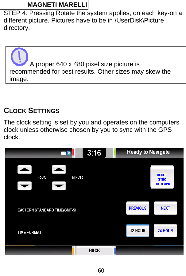  MAGNETI MARELLI   60 STEP 4: Pressing Rotate the system applies, on each key-on a different picture. Pictures have to be in \UserDisk\Picture directory.    A proper 640 x 480 pixel size picture is recommended for best results. Other sizes may skew the image.                                                                                                                    CLOCK SETTINGS The clock setting is set by you and operates on the computers clock unless otherwise chosen by you to sync with the GPS clock.                                                                                                                                                