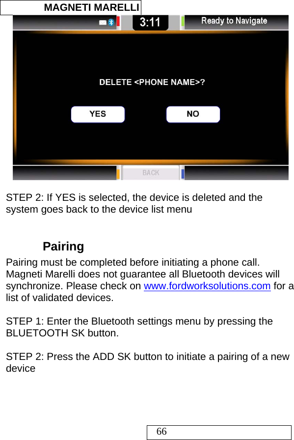  MAGNETI MARELLI   66   STEP 2: If YES is selected, the device is deleted and the system goes back to the device list menu  Pairing  Pairing must be completed before initiating a phone call. Magneti Marelli does not guarantee all Bluetooth devices will synchronize. Please check on www.fordworksolutions.com for a list of validated devices.  STEP 1: Enter the Bluetooth settings menu by pressing the BLUETOOTH SK button.  STEP 2: Press the ADD SK button to initiate a pairing of a new device   
