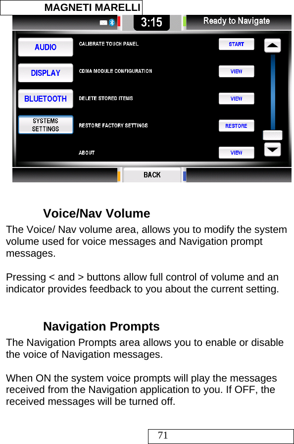  MAGNETI MARELLI   71   Voice/Nav Volume The Voice/ Nav volume area, allows you to modify the system volume used for voice messages and Navigation prompt messages.   Pressing &lt; and &gt; buttons allow full control of volume and an indicator provides feedback to you about the current setting.   Navigation Prompts The Navigation Prompts area allows you to enable or disable the voice of Navigation messages.    When ON the system voice prompts will play the messages received from the Navigation application to you. If OFF, the received messages will be turned off.  