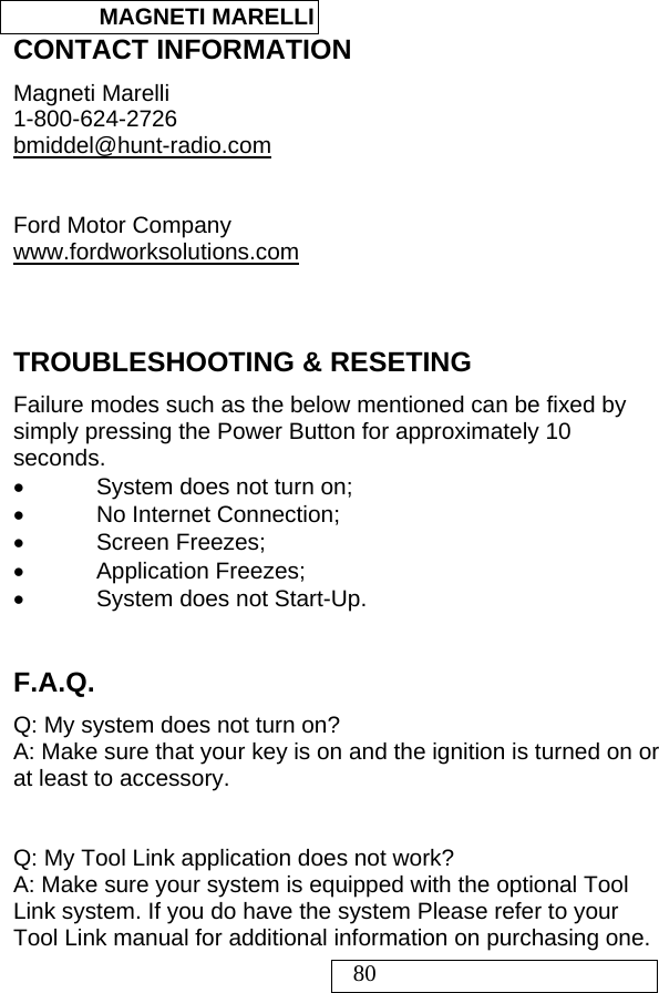  MAGNETI MARELLI   80 CONTACT INFORMATION  Magneti Marelli 1-800-624-2726 bmiddel@hunt-radio.com   Ford Motor Company www.fordworksolutions.com   TROUBLESHOOTING &amp; RESETING Failure modes such as the below mentioned can be fixed by simply pressing the Power Button for approximately 10 seconds.  •  System does not turn on;  •  No Internet Connection; • Screen Freezes; • Application Freezes; •  System does not Start-Up.  F.A.Q. Q: My system does not turn on? A: Make sure that your key is on and the ignition is turned on or at least to accessory.   Q: My Tool Link application does not work? A: Make sure your system is equipped with the optional Tool Link system. If you do have the system Please refer to your Tool Link manual for additional information on purchasing one. 