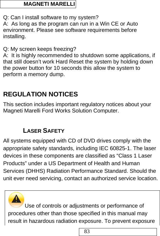  MAGNETI MARELLI   83  Q: Can I install software to my system? A:  As long as the program can run in a Win CE or Auto environment. Please see software requirements before installing.  Q: My screen keeps freezing? A:  It is highly recommended to shutdown some applications, if that still doesn’t work Hard Reset the system by holding down the power button for 10 seconds this allow the system to perform a memory dump.  REGULATION NOTICES This section includes important regulatory notices about your Magneti Marelli Ford Works Solution Computer.  LASER SAFETY All systems equipped with CD of DVD drives comply with the appropriate safety standards, including IEC 60825-1. The laser devices in these components are classified as “Class 1 Laser Products” under a US Department of Health and Human Services (DHHS) Radiation Performance Standard. Should the unit ever need servicing, contact an authorized service location.   Use of controls or adjustments or performance of procedures other than those specified in this manual may result in hazardous radiation exposure. To prevent exposure 