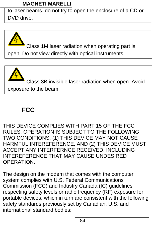  MAGNETI MARELLI   84 to laser beams, do not try to open the enclosure of a CD or DVD drive.     Class 1M laser radiation when operating part is open. Do not view directly with optical instruments.    Class 3B invisible laser radiation when open. Avoid exposure to the beam.   FCC THIS DEVICE COMPLIES WITH PART 15 OF THE FCC RULES. OPERATION IS SUBJECT TO THE FOLLOWING TWO CONDITIONS: (1) THIS DEVICE MAY NOT CAUSE HARMFUL INTEREFERENCE, AND (2) THIS DEVICE MUST ACCEPT ANY INTERFERNCE RECEIVED. INCLUDING INTEREFERENCE THAT MAY CAUSE UNDESIRED OPERATION.   The design on the modem that comes with the computer system complies with U.S. Federal Communications Commission (FCC) and Industry Canada (IC) guidelines respecting safety levels or radio frequency (RF) exposure for portable devices, which in turn are consistent with the following safety standards previously set by Canadian, U.S. and international standard bodies: 