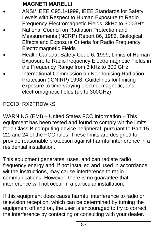  MAGNETI MARELLI   85 • ANSI/ IEEE C95.1-1999, IEEE Standards for Safety Levels with Respect to Human Exposure to Radio Frequency Electromagnetic Fields, 3kHz to 300GHz •  National Council on Radiation Protection and Measurements (NCRP) Report 86, 1986, Biological Effects and Exposure Criteria for Radio Frequency Electromagnetic Fields •  Health Canada, Safety Code 6, 1999, Limits of Human Exposure to Radio frequency Electromagnetic Fields in the Frequency Range from 3 kHz to 300 GHz •  International Commission on Non-lonising Radiation Protection (ICNIRP) 1998, Guidelines for limiting exposure to time-varying electric, magnetic, and electromagnetic fields (up to 300GHz)  FCCID: RX2FRDWKS  WARNING (EMI) – United States FCC Information – This equipment has been tested and found to comply wit the limits for a Class B computing device peripheral, pursuant to Part 15, 22, and 24 of the FCC rules. These limits are designed to provide reasonable protection against harmful interference in a residential installation.  This equipment generates, uses, and can radiate radio frequency energy and, if not installed and used in accordance wit the instructions, may cause interference to radio communications. However, there is no guarantee that interference will not occur in a particular installation.  If this equipment does cause harmful interference to radio or television reception, which can be determined by turning the equipment off and on, the user is encouraged to try to correct the interference by contacting or consulting with your dealer. 