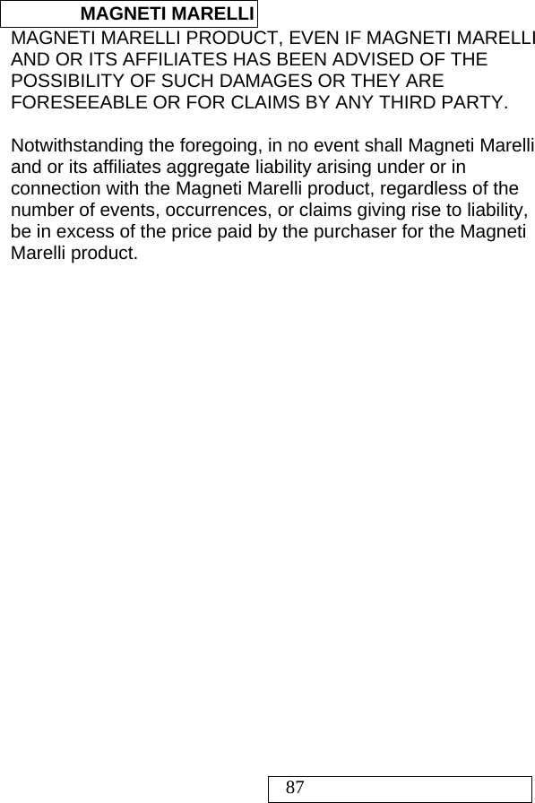  MAGNETI MARELLI   87 MAGNETI MARELLI PRODUCT, EVEN IF MAGNETI MARELLI AND OR ITS AFFILIATES HAS BEEN ADVISED OF THE POSSIBILITY OF SUCH DAMAGES OR THEY ARE FORESEEABLE OR FOR CLAIMS BY ANY THIRD PARTY.   Notwithstanding the foregoing, in no event shall Magneti Marelli and or its affiliates aggregate liability arising under or in connection with the Magneti Marelli product, regardless of the number of events, occurrences, or claims giving rise to liability, be in excess of the price paid by the purchaser for the Magneti Marelli product.  