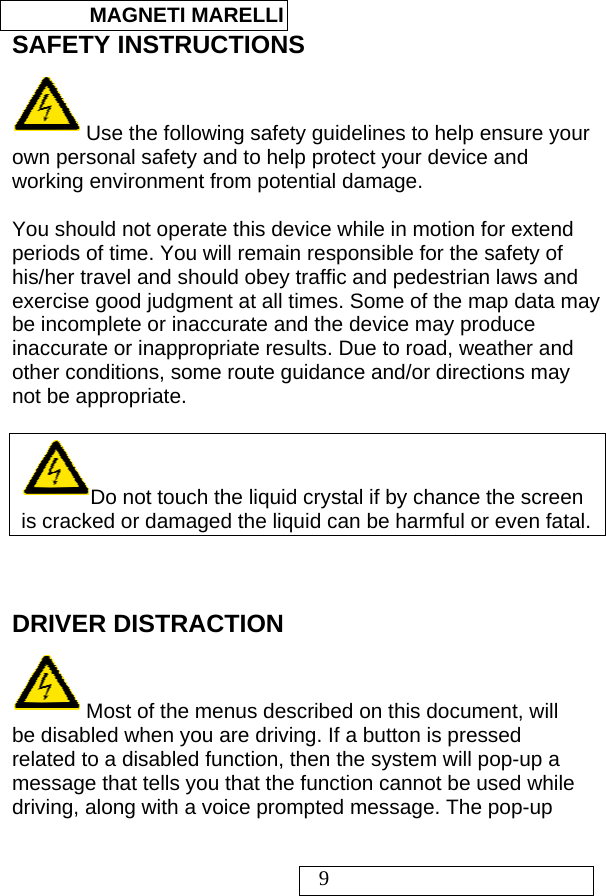  MAGNETI MARELLI   9 SAFETY INSTRUCTIONS  Use the following safety guidelines to help ensure your own personal safety and to help protect your device and working environment from potential damage.  You should not operate this device while in motion for extend periods of time. You will remain responsible for the safety of his/her travel and should obey traffic and pedestrian laws and exercise good judgment at all times. Some of the map data may be incomplete or inaccurate and the device may produce inaccurate or inappropriate results. Due to road, weather and other conditions, some route guidance and/or directions may not be appropriate.  Do not touch the liquid crystal if by chance the screen is cracked or damaged the liquid can be harmful or even fatal.   DRIVER DISTRACTION  Most of the menus described on this document, will be disabled when you are driving. If a button is pressed related to a disabled function, then the system will pop-up a message that tells you that the function cannot be used while driving, along with a voice prompted message. The pop-up 