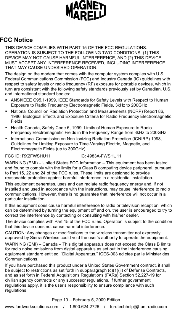  Page 10 – February 5, 2009 Edition www.fordworksolutions.com    /    1.800.624.2726    /    fordtechhelp@hunt-radio.com FCC Notice THIS DEVICE COMPLIES WITH PART 15 OF THE FCC REGULATIONS. OPERATION IS SUBJECT TO THE FOLLOWING TWO CONDITIONS: (1) THIS DEVICE MAY NOT CAUSE HARMFUL INTERFERENCE, AND (2) THIS DEVICE MUST ACCEPT ANY INTERFERENCE RECEIVED, INCLUDING INTERFERENCE THAT MAY CAUSE UNDESIRED OPERATION. The design on the modem that comes with the computer system complies with U.S. Federal Communications Commission (FCC) and Industry Canada (IC) guidelines with respect to safety levels or radio frequency (RF) exposure for portable devices, which in turn are consistent with the following safety standards previously set by Canadian, U.S. and international standard bodies:   ANSI/IEEE C95.1-1999, IEEE Standards for Safety Levels with Respect to Human Exposure to Radio Frequency Electromagnetic Fields, 3kHz to 200GHz   National Council on Radiation Protection and Measurements (NCRP) Report 86, 1986, Biological Effects and Exposure Criteria for Radio Frequency Electromagnetic Fields   Health Canada, Safety Code 6, 1999, Limits of Human Exposure to Radio Frequency Electromagnetic Fields in the Frequency Range from 3kHz to 200GHz   International Commission on Non-Ionizing Radiation Protection (ICNIRP) 1998, Guidelines for Limiting Exposure to Time-Varying Electric, Magnetic, and Electromagnetic Fields (up to 300GHz) FCC ID: RX2FWSHU11                         IC: 4983A-FWSHU11WARNING (EMI) – United States FCC Information – This equipment has been tested and found to comply with the limits for a Class B computing device peripheral, pursuant to Part 15, 22 and 24 of the FCC rules. These limits are designed to provide reasonable protection against harmful interference in a residential installation. This equipment generates, uses and can radiate radio frequency energy and, if not installed and used in accordance with the instructions, may cause interference to radio communications. However, there is no guarantee that interference will not occur in a particular installation. If this equipment does cause harmful interference to radio or television reception, which can be determined by turning the equipment off and on, the user is encouraged to try to correct the interference by contacting or consulting with his/her dealer. The device complies with Part 15 of the FCC rules. Operation is subject to the condition that this device does not cause harmful interference. CAUTION: Any changes or modifications to the wireless transmitter not expressly approved by Sierra Wireless could void the user’s authority to operate the equipment. WARNING (EMI) – Canada – This digital apparatus does not exceed the Class B limits for radio noise emissions from digital apparatus as set out in the interference causing equipment standard entitled, “Digital Apparatus,” ICES-003 edictee par le Minister des Communications. If you have purchased this product under a United States Government contract, it shall be subject to restrictions as set forth in subparagraph (c)(1)(ii) of Defense Contracts, and as set forth in Federal Acquisitions Regulations (FARs) Section 52.227-19 for civilian agency contracts or any successor regulations. If further government regulations apply, it is the user’s responsibility to ensure compliance with such regulations. 