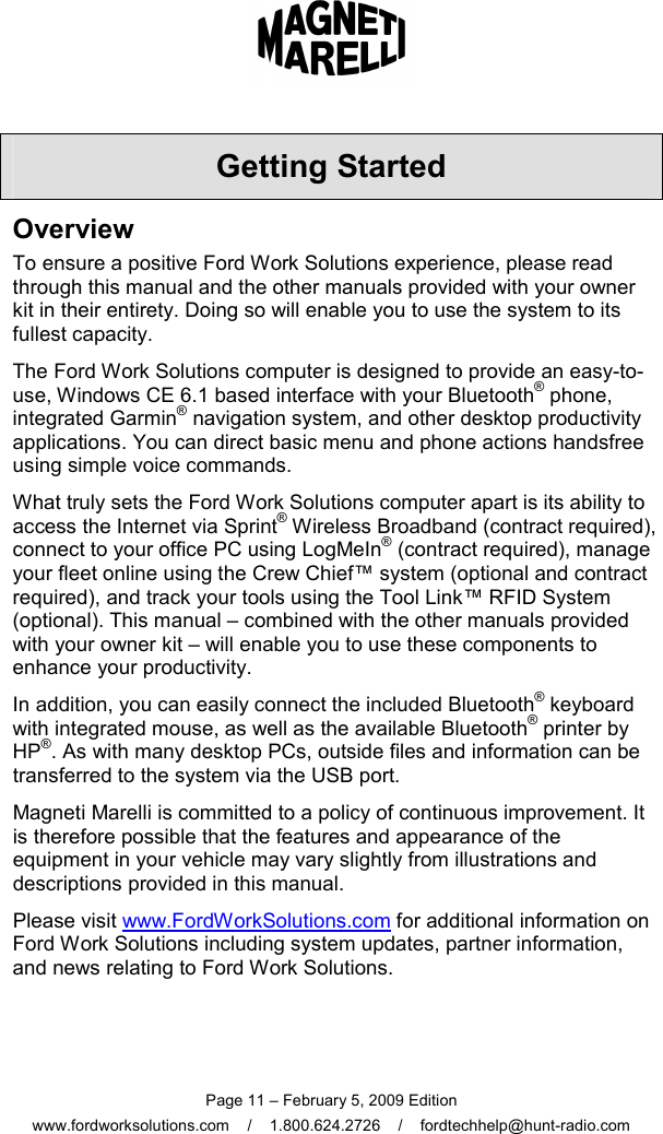  Page 11 – February 5, 2009 Edition www.fordworksolutions.com    /    1.800.624.2726    /    fordtechhelp@hunt-radio.com Getting Started Overview To ensure a positive Ford Work Solutions experience, please read through this manual and the other manuals provided with your owner kit in their entirety. Doing so will enable you to use the system to its fullest capacity. The Ford Work Solutions computer is designed to provide an easy-to-use, Windows CE 6.1 based interface with your Bluetooth® phone, integrated Garmin® navigation system, and other desktop productivity applications. You can direct basic menu and phone actions handsfree using simple voice commands. What truly sets the Ford Work Solutions computer apart is its ability to access the Internet via Sprint® Wireless Broadband (contract required), connect to your office PC using LogMeIn® (contract required), manage your fleet online using the Crew Chief™ system (optional and contract required), and track your tools using the Tool Link™ RFID System (optional). This manual – combined with the other manuals provided with your owner kit – will enable you to use these components to enhance your productivity. In addition, you can easily connect the included Bluetooth® keyboard with integrated mouse, as well as the available Bluetooth® printer by HP®. As with many desktop PCs, outside files and information can be transferred to the system via the USB port. Magneti Marelli is committed to a policy of continuous improvement. It is therefore possible that the features and appearance of the equipment in your vehicle may vary slightly from illustrations and descriptions provided in this manual.  Please visit www.FordWorkSolutions.com for additional information on Ford Work Solutions including system updates, partner information, and news relating to Ford Work Solutions. 