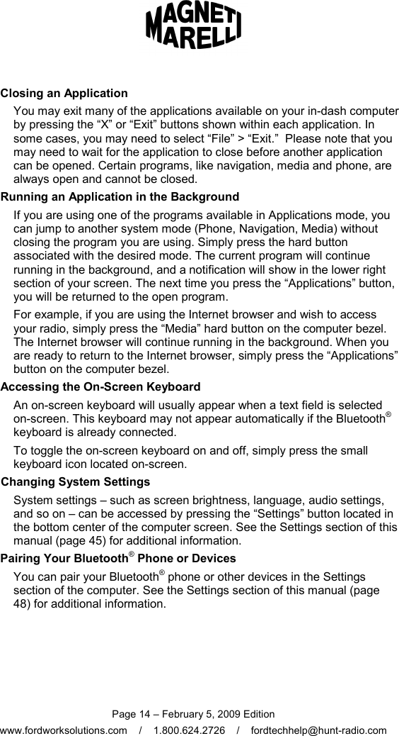  Page 14 – February 5, 2009 Edition www.fordworksolutions.com    /    1.800.624.2726    /    fordtechhelp@hunt-radio.com Closing an Application You may exit many of the applications available on your in-dash computer by pressing the “X” or “Exit” buttons shown within each application. In some cases, you may need to select “File” &gt; “Exit.”  Please note that you may need to wait for the application to close before another application can be opened. Certain programs, like navigation, media and phone, are always open and cannot be closed.   Running an Application in the Background If you are using one of the programs available in Applications mode, you can jump to another system mode (Phone, Navigation, Media) without closing the program you are using. Simply press the hard button associated with the desired mode. The current program will continue running in the background, and a notification will show in the lower right section of your screen. The next time you press the “Applications” button, you will be returned to the open program. For example, if you are using the Internet browser and wish to access your radio, simply press the “Media” hard button on the computer bezel. The Internet browser will continue running in the background. When you are ready to return to the Internet browser, simply press the “Applications” button on the computer bezel.   Accessing the On-Screen Keyboard An on-screen keyboard will usually appear when a text field is selected on-screen. This keyboard may not appear automatically if the Bluetooth® keyboard is already connected. To toggle the on-screen keyboard on and off, simply press the small keyboard icon located on-screen. Changing System Settings System settings – such as screen brightness, language, audio settings, and so on – can be accessed by pressing the “Settings” button located in the bottom center of the computer screen. See the Settings section of this manual (page 45) for additional information. Pairing Your Bluetooth® Phone or Devices You can pair your Bluetooth® phone or other devices in the Settings section of the computer. See the Settings section of this manual (page 48) for additional information.  