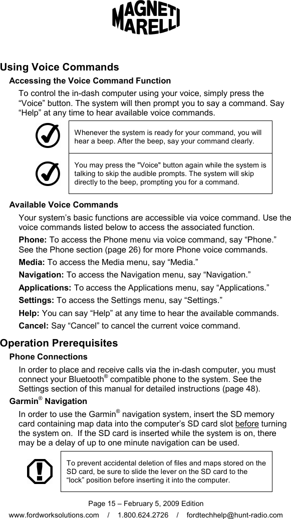  Page 15 – February 5, 2009 Edition www.fordworksolutions.com    /    1.800.624.2726    /    fordtechhelp@hunt-radio.com Using Voice Commands Accessing the Voice Command Function To control the in-dash computer using your voice, simply press the “Voice” button. The system will then prompt you to say a command. Say “Help” at any time to hear available voice commands.  Whenever the system is ready for your command, you will hear a beep. After the beep, say your command clearly.  You may press the &quot;Voice&quot; button again while the system is talking to skip the audible prompts. The system will skip directly to the beep, prompting you for a command.   Available Voice Commands Your system’s basic functions are accessible via voice command. Use the voice commands listed below to access the associated function. Phone: To access the Phone menu via voice command, say “Phone.”  See the Phone section (page 26) for more Phone voice commands. Media: To access the Media menu, say “Media.” Navigation: To access the Navigation menu, say “Navigation.” Applications: To access the Applications menu, say “Applications.” Settings: To access the Settings menu, say “Settings.” Help: You can say “Help” at any time to hear the available commands. Cancel: Say “Cancel” to cancel the current voice command. Operation Prerequisites   Phone Connections In order to place and receive calls via the in-dash computer, you must connect your Bluetooth® compatible phone to the system. See the Settings section of this manual for detailed instructions (page 48).   Garmin® Navigation In order to use the Garmin® navigation system, insert the SD memory card containing map data into the computer’s SD card slot before turning the system on.  If the SD card is inserted while the system is on, there may be a delay of up to one minute navigation can be used.   To prevent accidental deletion of files and maps stored on the SD card, be sure to slide the lever on the SD card to the “lock” position before inserting it into the computer. 