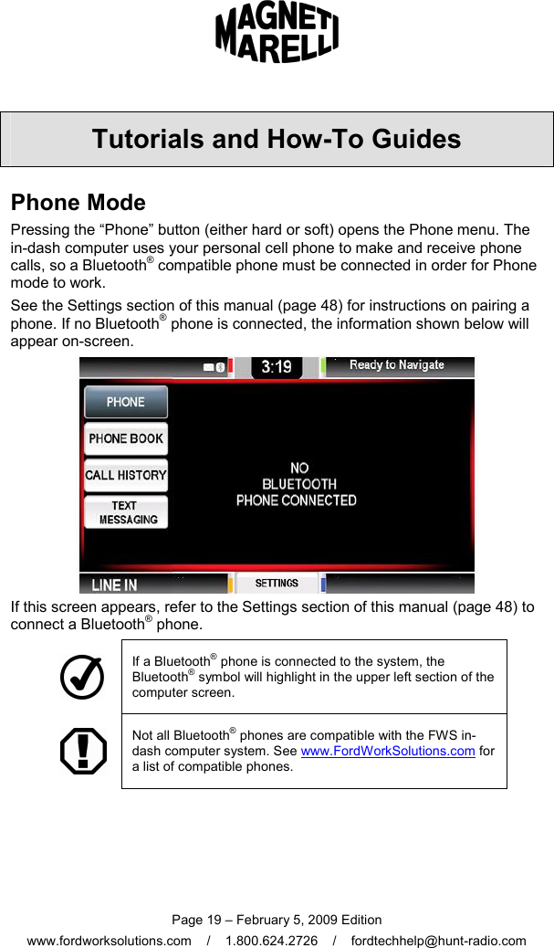  Page 19 – February 5, 2009 Edition www.fordworksolutions.com    /    1.800.624.2726    /    fordtechhelp@hunt-radio.com Tutorials and How-To Guides Phone Mode Pressing the “Phone” button (either hard or soft) opens the Phone menu. The in-dash computer uses your personal cell phone to make and receive phone calls, so a Bluetooth® compatible phone must be connected in order for Phone mode to work.  See the Settings section of this manual (page 48) for instructions on pairing a phone. If no Bluetooth® phone is connected, the information shown below will appear on-screen.  If this screen appears, refer to the Settings section of this manual (page 48) to connect a Bluetooth® phone.  If a Bluetooth® phone is connected to the system, the Bluetooth® symbol will highlight in the upper left section of the computer screen.  Not all Bluetooth® phones are compatible with the FWS in-dash computer system. See www.FordWorkSolutions.com for a list of compatible phones.    