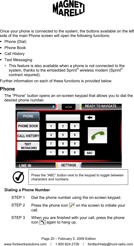  Page 20 – February 5, 2009 Edition www.fordworksolutions.com    /    1.800.624.2726    /    fordtechhelp@hunt-radio.com Once your phone is connected to the system, the buttons available on the left side of the main Phone screen will open the following functions:   Phone (Dial)   Phone Book   Call History   Text Messaging    This feature is also available when a phone is not connected to the system, thanks to the embedded Sprint® wireless modem (Sprint® contract required). Further information on each of these functions is provided below. Phone The “Phone” button opens an on-screen keypad that allows you to dial the desired phone number.   Press the “ABC” button next to the keypad to toggle between characters and numbers. Dialing a Phone Number STEP 1  Dial the phone number using the on-screen keypad. STEP 2  Press the phone icon   on the screen to initiate your call. STEP 3  When you are finished with your call, press the phone icon   again to hang up. 