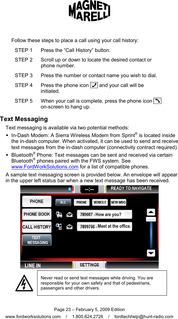  Page 23 – February 5, 2009 Edition www.fordworksolutions.com    /    1.800.624.2726    /    fordtechhelp@hunt-radio.com Follow these steps to place a call using your call history: STEP 1  Press the “Call History” button. STEP 2  Scroll up or down to locate the desired contact or phone number. STEP 3  Press the number or contact name you wish to dial. STEP 4  Press the phone icon   and your call will be initiated. STEP 5  When your call is complete, press the phone icon   on-screen to hang up. Text Messaging Text messaging is available via two potential methods:   In-Dash Modem: A Sierra Wireless Modem from Sprint® is located inside the in-dash computer. When activated, it can be used to send and receive text messages from the in-dash computer (connectivity contract required).   Bluetooth® Phone: Text messages can be sent and received via certain Bluetooth® phones paired with the FWS system. See www.FordWorkSolutions.com for a list of compatible phones. A sample text messaging screen is provided below. An envelope will appear in the upper left status bar when a new text message has been received.   Never read or send text messages while driving. You are responsible for your own safety and that of pedestrians, passengers and other drivers. How are you? Meet at the office. 