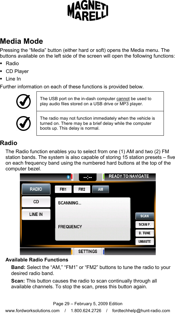  Page 29 – February 5, 2009 Edition www.fordworksolutions.com    /    1.800.624.2726    /    fordtechhelp@hunt-radio.com Media Mode Pressing the “Media” button (either hard or soft) opens the Media menu. The buttons available on the left side of the screen will open the following functions:   Radio   CD Player   Line In Further information on each of these functions is provided below.  The USB port on the in-dash computer cannot be used to play audio files stored on a USB drive or MP3 player.  The radio may not function immediately when the vehicle is turned on. There may be a brief delay while the computer boots up. This delay is normal. Radio The Radio function enables you to select from one (1) AM and two (2) FM station bands. The system is also capable of storing 15 station presets – five on each frequency band using the numbered hard buttons at the top of the computer bezel.  Available Radio Functions Band: Select the “AM,” “FM1” or “FM2” buttons to tune the radio to your desired radio band. Scan: This button causes the radio to scan continually through all available channels. To stop the scan, press this button again. 