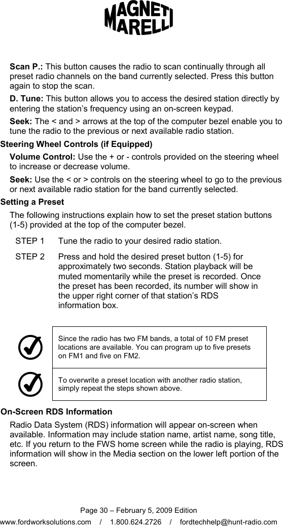  Page 30 – February 5, 2009 Edition www.fordworksolutions.com    /    1.800.624.2726    /    fordtechhelp@hunt-radio.com Scan P.: This button causes the radio to scan continually through all preset radio channels on the band currently selected. Press this button again to stop the scan. D. Tune: This button allows you to access the desired station directly by entering the station’s frequency using an on-screen keypad. Seek: The &lt; and &gt; arrows at the top of the computer bezel enable you to tune the radio to the previous or next available radio station. Steering Wheel Controls (if Equipped) Volume Control: Use the + or - controls provided on the steering wheel to increase or decrease volume. Seek: Use the &lt; or &gt; controls on the steering wheel to go to the previous or next available radio station for the band currently selected. Setting a Preset The following instructions explain how to set the preset station buttons  (1-5) provided at the top of the computer bezel. STEP 1  Tune the radio to your desired radio station. STEP 2  Press and hold the desired preset button (1-5) for approximately two seconds. Station playback will be muted momentarily while the preset is recorded. Once the preset has been recorded, its number will show in the upper right corner of that station’s RDS information box.   Since the radio has two FM bands, a total of 10 FM preset locations are available. You can program up to five presets on FM1 and five on FM2.  To overwrite a preset location with another radio station, simply repeat the steps shown above. On-Screen RDS Information Radio Data System (RDS) information will appear on-screen when available. Information may include station name, artist name, song title, etc. If you return to the FWS home screen while the radio is playing, RDS information will show in the Media section on the lower left portion of the screen. 