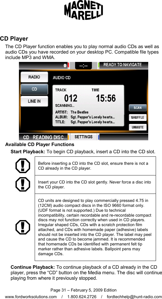  Page 31 – February 5, 2009 Edition www.fordworksolutions.com    /    1.800.624.2726    /    fordtechhelp@hunt-radio.com CD Player The CD Player function enables you to play normal audio CDs as well as audio CDs you have recorded on your desktop PC. Compatible file types include MP3 and WMA.  Available CD Player Functions Start Playback: To begin CD playback, insert a CD into the CD slot.  Before inserting a CD into the CD slot, ensure there is not a CD already in the CD player.  Insert your CD into the CD slot gently. Never force a disc into the CD player.  CD units are designed to play commercially pressed 4.75 in (12CM) audio compact discs in the ISO 9660 format only. (UDF format is not supported.) Due to technical incompatibility, certain recordable and re-recordable compact discs may not function correctly when used in CD players. Irregular shaped CDs, CDs with a scratch protection film attached, and CDs with homemade paper (adhesive) labels should not be inserted into the CD player. The label may peel and cause the CD to become jammed. It is recommended that homemade CDs be identified with permanent felt tip marker rather than adhesive labels. Ballpoint pens may damage CDs. Continue Playback: To continue playback of a CD already in the CD player, press the “CD” button on the Media menu. The disc will continue playing from where it previously stopped. 