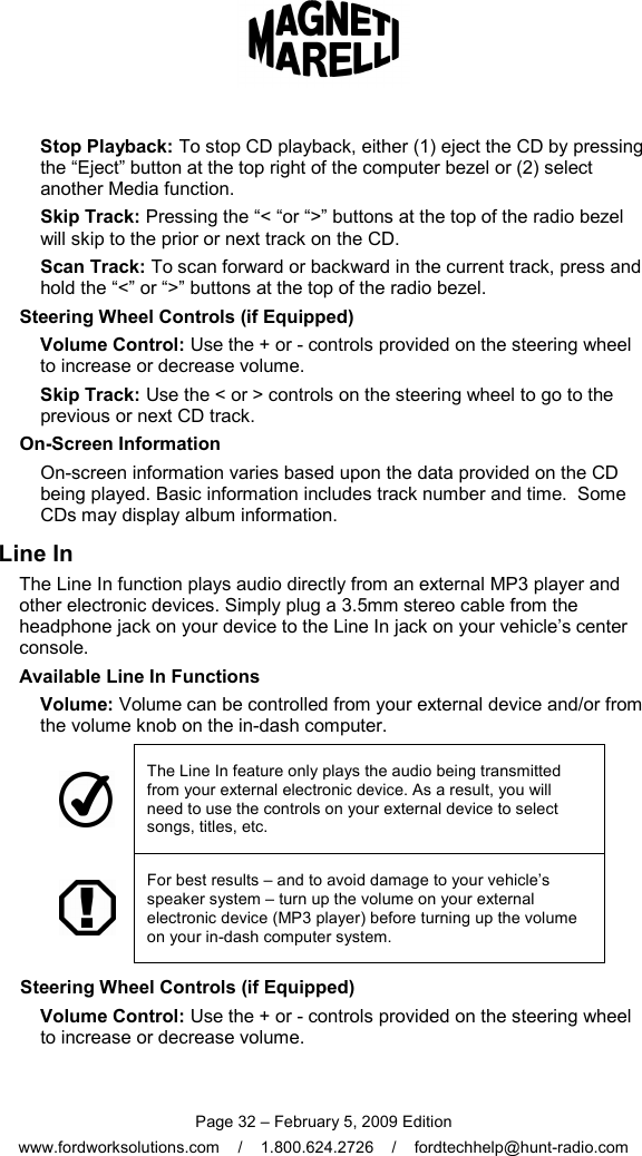  Page 32 – February 5, 2009 Edition www.fordworksolutions.com    /    1.800.624.2726    /    fordtechhelp@hunt-radio.com Stop Playback: To stop CD playback, either (1) eject the CD by pressing the “Eject” button at the top right of the computer bezel or (2) select another Media function. Skip Track: Pressing the “&lt; “or “&gt;” buttons at the top of the radio bezel will skip to the prior or next track on the CD. Scan Track: To scan forward or backward in the current track, press and hold the “&lt;” or “&gt;” buttons at the top of the radio bezel. Steering Wheel Controls (if Equipped) Volume Control: Use the + or - controls provided on the steering wheel to increase or decrease volume. Skip Track: Use the &lt; or &gt; controls on the steering wheel to go to the previous or next CD track. On-Screen Information On-screen information varies based upon the data provided on the CD being played. Basic information includes track number and time.  Some CDs may display album information. Line In The Line In function plays audio directly from an external MP3 player and other electronic devices. Simply plug a 3.5mm stereo cable from the headphone jack on your device to the Line In jack on your vehicle’s center console. Available Line In Functions Volume: Volume can be controlled from your external device and/or from the volume knob on the in-dash computer.  The Line In feature only plays the audio being transmitted from your external electronic device. As a result, you will need to use the controls on your external device to select songs, titles, etc.  For best results – and to avoid damage to your vehicle’s speaker system – turn up the volume on your external electronic device (MP3 player) before turning up the volume on your in-dash computer system. Steering Wheel Controls (if Equipped) Volume Control: Use the + or - controls provided on the steering wheel to increase or decrease volume.  