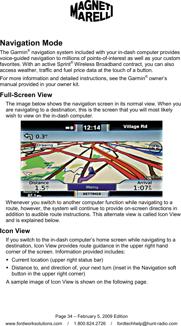  Page 34 – February 5, 2009 Edition www.fordworksolutions.com    /    1.800.624.2726    /    fordtechhelp@hunt-radio.com Navigation Mode The Garmin® navigation system included with your in-dash computer provides voice-guided navigation to millions of points-of-interest as well as your custom favorites. With an active Sprint® Wireless Broadband contract, you can also access weather, traffic and fuel price data at the touch of a button. For more information and detailed instructions, see the Garmin® owner’s manual provided in your owner kit. Full-Screen View The image below shows the navigation screen in its normal view. When you are navigating to a destination, this is the screen that you will most likely wish to view on the in-dash computer.  Whenever you switch to another computer function while navigating to a route, however, the system will continue to provide on-screen directions in addition to audible route instructions. This alternate view is called Icon View and is explained below. Icon View If you switch to the in-dash computer’s home screen while navigating to a destination, Icon View provides route guidance in the upper right hand corner of the screen. Information provided includes:    Current location (upper right status bar)   Distance to, and direction of, your next turn (inset in the Navigation soft button in the upper right corner) A sample image of Icon View is shown on the following page.  