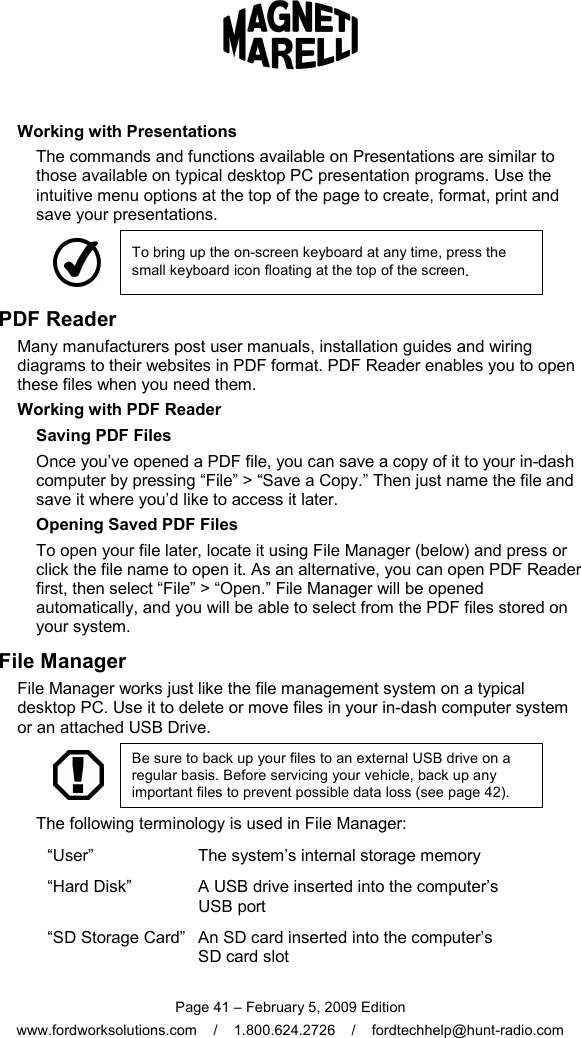  Page 41 – February 5, 2009 Edition www.fordworksolutions.com    /    1.800.624.2726    /    fordtechhelp@hunt-radio.com Working with Presentations The commands and functions available on Presentations are similar to those available on typical desktop PC presentation programs. Use the intuitive menu options at the top of the page to create, format, print and save your presentations.  To bring up the on-screen keyboard at any time, press the small keyboard icon floating at the top of the screen. PDF Reader Many manufacturers post user manuals, installation guides and wiring diagrams to their websites in PDF format. PDF Reader enables you to open these files when you need them. Working with PDF Reader Saving PDF Files Once you’ve opened a PDF file, you can save a copy of it to your in-dash computer by pressing “File” &gt; “Save a Copy.” Then just name the file and save it where you’d like to access it later. Opening Saved PDF Files To open your file later, locate it using File Manager (below) and press or click the file name to open it. As an alternative, you can open PDF Reader first, then select “File” &gt; “Open.” File Manager will be opened automatically, and you will be able to select from the PDF files stored on your system. File Manager File Manager works just like the file management system on a typical desktop PC. Use it to delete or move files in your in-dash computer system or an attached USB Drive.  Be sure to back up your files to an external USB drive on a regular basis. Before servicing your vehicle, back up any important files to prevent possible data loss (see page 42). The following terminology is used in File Manager: “User”  The system’s internal storage memory “Hard Disk”  A USB drive inserted into the computer’s  USB port “SD Storage Card” An SD card inserted into the computer’s  SD card slot 