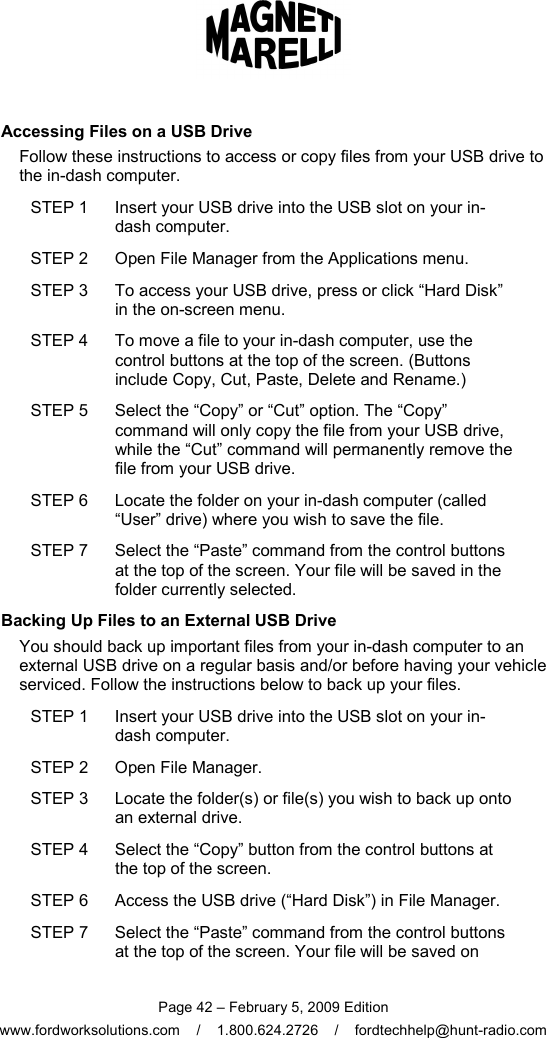 Page 42 – February 5, 2009 Edition www.fordworksolutions.com    /    1.800.624.2726    /    fordtechhelp@hunt-radio.com Accessing Files on a USB Drive Follow these instructions to access or copy files from your USB drive to the in-dash computer. STEP 1  Insert your USB drive into the USB slot on your in-dash computer. STEP 2  Open File Manager from the Applications menu. STEP 3  To access your USB drive, press or click “Hard Disk” in the on-screen menu. STEP 4  To move a file to your in-dash computer, use the control buttons at the top of the screen. (Buttons include Copy, Cut, Paste, Delete and Rename.) STEP 5  Select the “Copy” or “Cut” option. The “Copy” command will only copy the file from your USB drive, while the “Cut” command will permanently remove the file from your USB drive. STEP 6  Locate the folder on your in-dash computer (called “User” drive) where you wish to save the file. STEP 7  Select the “Paste” command from the control buttons at the top of the screen. Your file will be saved in the folder currently selected. Backing Up Files to an External USB Drive You should back up important files from your in-dash computer to an external USB drive on a regular basis and/or before having your vehicle serviced. Follow the instructions below to back up your files. STEP 1  Insert your USB drive into the USB slot on your in-dash computer. STEP 2  Open File Manager. STEP 3  Locate the folder(s) or file(s) you wish to back up onto an external drive. STEP 4  Select the “Copy” button from the control buttons at the top of the screen. STEP 6  Access the USB drive (“Hard Disk”) in File Manager. STEP 7  Select the “Paste” command from the control buttons at the top of the screen. Your file will be saved on 