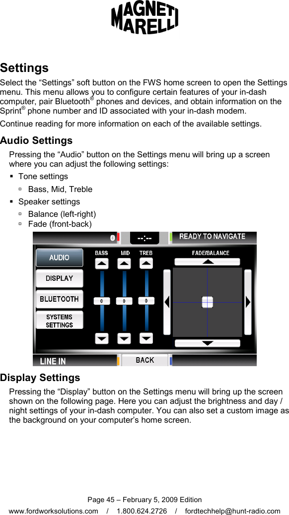  Page 45 – February 5, 2009 Edition www.fordworksolutions.com    /    1.800.624.2726    /    fordtechhelp@hunt-radio.com Settings Select the “Settings” soft button on the FWS home screen to open the Settings menu. This menu allows you to configure certain features of your in-dash computer, pair Bluetooth® phones and devices, and obtain information on the Sprint® phone number and ID associated with your in-dash modem. Continue reading for more information on each of the available settings. Audio Settings Pressing the “Audio” button on the Settings menu will bring up a screen where you can adjust the following settings:   Tone settings   Bass, Mid, Treble   Speaker settings   Balance (left-right)   Fade (front-back)  Display Settings Pressing the “Display” button on the Settings menu will bring up the screen shown on the following page. Here you can adjust the brightness and day / night settings of your in-dash computer. You can also set a custom image as the background on your computer’s home screen. 