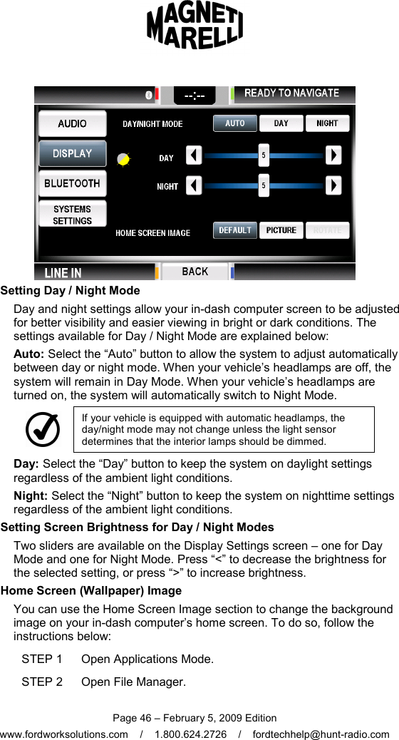  Page 46 – February 5, 2009 Edition www.fordworksolutions.com    /    1.800.624.2726    /    fordtechhelp@hunt-radio.com  Setting Day / Night Mode Day and night settings allow your in-dash computer screen to be adjusted for better visibility and easier viewing in bright or dark conditions. The settings available for Day / Night Mode are explained below: Auto: Select the “Auto” button to allow the system to adjust automatically between day or night mode. When your vehicle’s headlamps are off, the system will remain in Day Mode. When your vehicle’s headlamps are turned on, the system will automatically switch to Night Mode.  If your vehicle is equipped with automatic headlamps, the day/night mode may not change unless the light sensor determines that the interior lamps should be dimmed. Day: Select the “Day” button to keep the system on daylight settings regardless of the ambient light conditions. Night: Select the “Night” button to keep the system on nighttime settings regardless of the ambient light conditions. Setting Screen Brightness for Day / Night Modes Two sliders are available on the Display Settings screen – one for Day Mode and one for Night Mode. Press “&lt;” to decrease the brightness for the selected setting, or press “&gt;” to increase brightness.   Home Screen (Wallpaper) Image You can use the Home Screen Image section to change the background image on your in-dash computer’s home screen. To do so, follow the instructions below: STEP 1  Open Applications Mode. STEP 2  Open File Manager. 