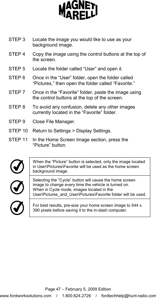  Page 47 – February 5, 2009 Edition www.fordworksolutions.com    /    1.800.624.2726    /    fordtechhelp@hunt-radio.com STEP 3  Locate the image you would like to use as your background image. STEP 4  Copy the image using the control buttons at the top of the screen. STEP 5  Locate the folder called “User” and open it. STEP 6  Once in the “User” folder, open the folder called “Pictures,” then open the folder called “Favorite.” STEP 7  Once in the “Favorite” folder, paste the image using the control buttons at the top of the screen. STEP 8  To avoid any confusion, delete any other images currently located in the “Favorite” folder. STEP 9  Close File Manager. STEP 10 Return to Settings &gt; Display Settings. STEP 11 In the Home Screen Image section, press the “Picture” button.   When the “Picture” button is selected, only the image located in User\Pictures\Favorite will be used as the home screen background image.  Selecting the “Cycle” button will cause the home screen image to change every time the vehicle is turned on.  When in Cycle mode, images located in the User\Pictures_and_User\Pictures\Favorite folder will be used.   For best results, pre-size your home screen image to 544 x 390 pixels before saving it to the in-dash computer.  