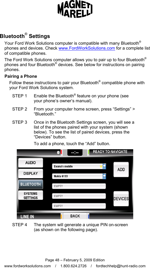  Page 48 – February 5, 2009 Edition www.fordworksolutions.com    /    1.800.624.2726    /    fordtechhelp@hunt-radio.com Bluetooth® Settings Your Ford Work Solutions computer is compatible with many Bluetooth® phones and devices. Check www.FordWorkSolutions.com for a complete list of compatible phones. The Ford Work Solutions computer allows you to pair up to four Bluetooth® phones and four Bluetooth® devices. See below for instructions on pairing phones.   Pairing a Phone Follow these instructions to pair your Bluetooth® compatible phone with your Ford Work Solutions system. STEP 1  Enable the Bluetooth® feature on your phone (see your phone’s owner’s manual). STEP 2  From your computer home screen, press “Settings” &gt; “Bluetooth.” STEP 3  Once in the Bluetooth Settings screen, you will see a list of the phones paired with your system (shown below). To see the list of paired devices, press the “Devices” button.  To add a phone, touch the “Add” button.  STEP 4  The system will generate a unique PIN on-screen  (as shown on the following page).   