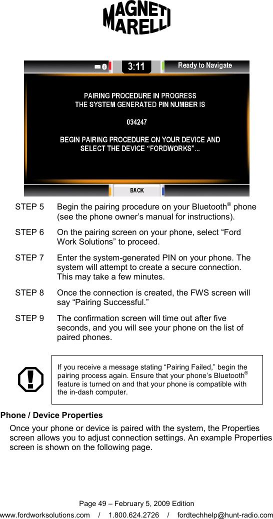  Page 49 – February 5, 2009 Edition www.fordworksolutions.com    /    1.800.624.2726    /    fordtechhelp@hunt-radio.com  STEP 5  Begin the pairing procedure on your Bluetooth® phone (see the phone owner’s manual for instructions). STEP 6  On the pairing screen on your phone, select “Ford Work Solutions” to proceed. STEP 7  Enter the system-generated PIN on your phone. The system will attempt to create a secure connection. This may take a few minutes. STEP 8  Once the connection is created, the FWS screen will say “Pairing Successful.” STEP 9  The confirmation screen will time out after five seconds, and you will see your phone on the list of paired phones.     If you receive a message stating “Pairing Failed,” begin the pairing process again. Ensure that your phone’s Bluetooth® feature is turned on and that your phone is compatible with the in-dash computer.   Phone / Device Properties Once your phone or device is paired with the system, the Properties screen allows you to adjust connection settings. An example Properties screen is shown on the following page. 