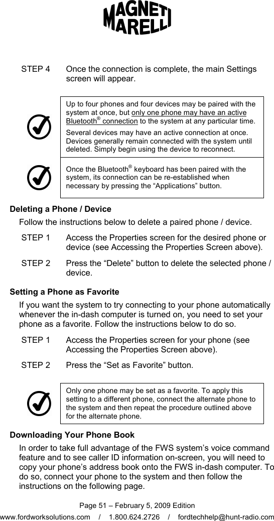  Page 51 – February 5, 2009 Edition www.fordworksolutions.com    /    1.800.624.2726    /    fordtechhelp@hunt-radio.com STEP 4  Once the connection is complete, the main Settings screen will appear.     Up to four phones and four devices may be paired with the system at once, but only one phone may have an active Bluetooth® connection to the system at any particular time. Several devices may have an active connection at once. Devices generally remain connected with the system until deleted. Simply begin using the device to reconnect.  Once the Bluetooth® keyboard has been paired with the system, its connection can be re-established when necessary by pressing the “Applications” button.     Deleting a Phone / Device Follow the instructions below to delete a paired phone / device. STEP 1  Access the Properties screen for the desired phone or device (see Accessing the Properties Screen above). STEP 2  Press the “Delete” button to delete the selected phone / device.     Setting a Phone as Favorite If you want the system to try connecting to your phone automatically whenever the in-dash computer is turned on, you need to set your phone as a favorite. Follow the instructions below to do so. STEP 1  Access the Properties screen for your phone (see Accessing the Properties Screen above). STEP 2  Press the “Set as Favorite” button.   Only one phone may be set as a favorite. To apply this setting to a different phone, connect the alternate phone to the system and then repeat the procedure outlined above for the alternate phone.     Downloading Your Phone Book In order to take full advantage of the FWS system’s voice command feature and to see caller ID information on-screen, you will need to copy your phone’s address book onto the FWS in-dash computer. To do so, connect your phone to the system and then follow the instructions on the following page. 