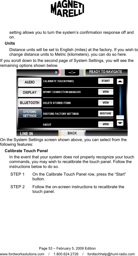  Page 53 – February 5, 2009 Edition www.fordworksolutions.com    /    1.800.624.2726    /    fordtechhelp@hunt-radio.com setting allows you to turn the system’s confirmation response off and on. Units Distance units will be set to English (miles) at the factory. If you wish to change distance units to Metric (kilometers), you can do so here. If you scroll down to the second page of System Settings, you will see the remaining options shown below.  On the System Settings screen shown above, you can select from the following features: Calibrate Touch Panel In the event that your system does not properly recognize your touch commands, you may wish to recalibrate the touch panel. Follow the instructions below to do so. STEP 1  On the Calibrate Touch Panel row, press the “Start” button. STEP 2  Follow the on-screen instructions to recalibrate the touch panel.  
