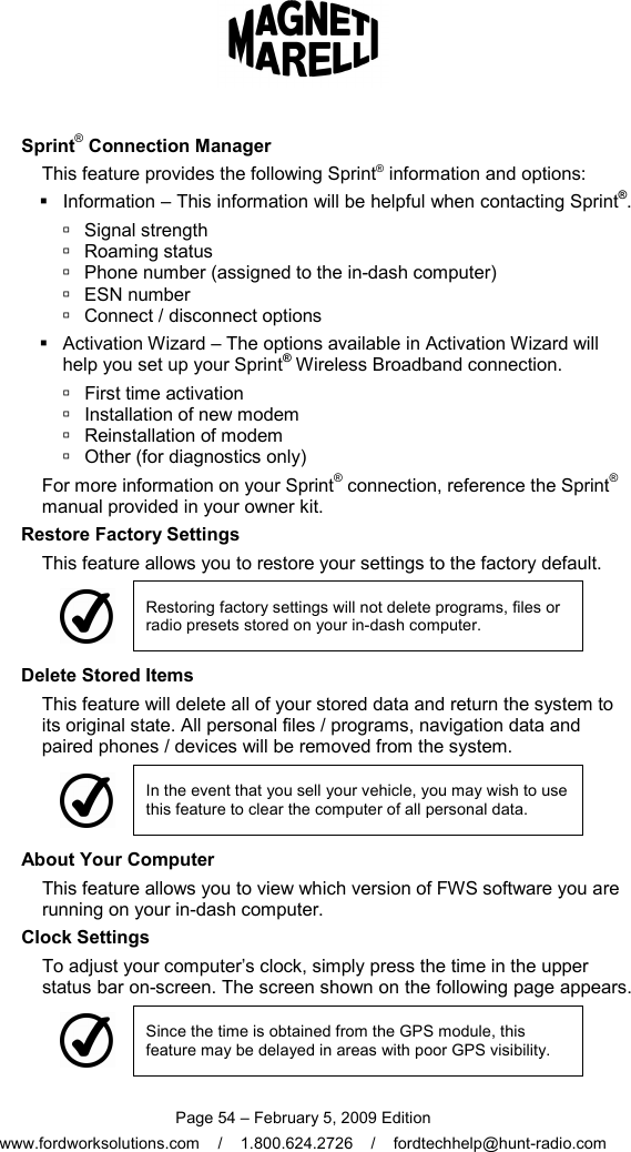  Page 54 – February 5, 2009 Edition www.fordworksolutions.com    /    1.800.624.2726    /    fordtechhelp@hunt-radio.com     Sprint® Connection Manager This feature provides the following Sprint® information and options:   Information – This information will be helpful when contacting Sprint®.   Signal strength   Roaming status   Phone number (assigned to the in-dash computer)   ESN number   Connect / disconnect options   Activation Wizard – The options available in Activation Wizard will help you set up your Sprint® Wireless Broadband connection.   First time activation   Installation of new modem   Reinstallation of modem   Other (for diagnostics only) For more information on your Sprint® connection, reference the Sprint® manual provided in your owner kit. Restore Factory Settings This feature allows you to restore your settings to the factory default.  Restoring factory settings will not delete programs, files or radio presets stored on your in-dash computer. Delete Stored Items This feature will delete all of your stored data and return the system to its original state. All personal files / programs, navigation data and paired phones / devices will be removed from the system.  In the event that you sell your vehicle, you may wish to use this feature to clear the computer of all personal data.     About Your Computer This feature allows you to view which version of FWS software you are running on your in-dash computer.   Clock Settings To adjust your computer’s clock, simply press the time in the upper status bar on-screen. The screen shown on the following page appears.  Since the time is obtained from the GPS module, this feature may be delayed in areas with poor GPS visibility. 