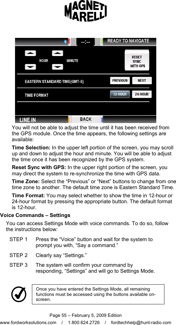  Page 55 – February 5, 2009 Edition www.fordworksolutions.com    /    1.800.624.2726    /    fordtechhelp@hunt-radio.com  You will not be able to adjust the time until it has been received from the GPS module. Once the time appears, the following settings are available: Time Selection: In the upper left portion of the screen, you may scroll up and down to adjust the hour and minute. You will be able to adjust the time once it has been recognized by the GPS system. Reset Sync with GPS: In the upper right portion of the screen, you may direct the system to re-synchronize the time with GPS data. Time Zone: Select the “Previous” or “Next” buttons to change from one time zone to another. The default time zone is Eastern Standard Time. Time Format: You may select whether to show the time in 12-hour or 24-hour format by pressing the appropriate button. The default format is 12-hour.   Voice Commands – Settings You can access Settings Mode with voice commands. To do so, follow the instructions below: STEP 1  Press the “Voice” button and wait for the system to prompt you with, “Say a command.” STEP 2  Clearly say “Settings.” STEP 3  The system will confirm your command by responding, “Settings” and will go to Settings Mode.     Once you have entered the Settings Mode, all remaining functions must be accessed using the buttons available on-screen. 