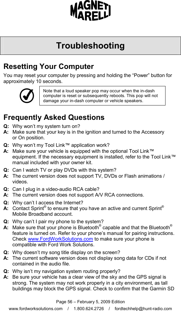  Page 56 – February 5, 2009 Edition www.fordworksolutions.com    /    1.800.624.2726    /    fordtechhelp@hunt-radio.com Troubleshooting Resetting Your Computer You may reset your computer by pressing and holding the “Power” button for approximately 10 seconds.  Note that a loud speaker pop may occur when the in-dash computer is reset or subsequently reboots. This pop will not damage your in-dash computer or vehicle speakers. Frequently Asked Questions Q:   Why won’t my system turn on? A:   Make sure that your key is in the ignition and turned to the Accessory  or On position. Q:   Why won’t my Tool Link™ application work? A:   Make sure your vehicle is equipped with the optional Tool Link™ equipment. If the necessary equipment is installed, refer to the Tool Link™ manual included with your owner kit. Q:   Can I watch TV or play DVDs with this system? A:   The current version does not support TV, DVDs or Flash animations / videos. Q:   Can I plug in a video-audio RCA cable? A:   The current version does not support A/V RCA connections. Q:   Why can’t I access the Internet? A:   Contact Sprint® to ensure that you have an active and current Sprint® Mobile Broadband account. Q:   Why can’t I pair my phone to the system? A:   Make sure that your phone is Bluetooth® capable and that the Bluetooth® feature is turned on. Refer to your phone’s manual for pairing instructions. Check www.FordWorkSolutions.com to make sure your phone is compatible with Ford Work Solutions. Q:   Why doesn’t my song title display on the screen? A:   The current software version does not display song data for CDs if not contained in the audio file. Q:   Why isn’t my navigation system routing properly? A:   Be sure your vehicle has a clear view of the sky and the GPS signal is strong. The system may not work properly in a city environment, as tall buildings may block the GPS signal. Check to confirm that the Garmin SD 