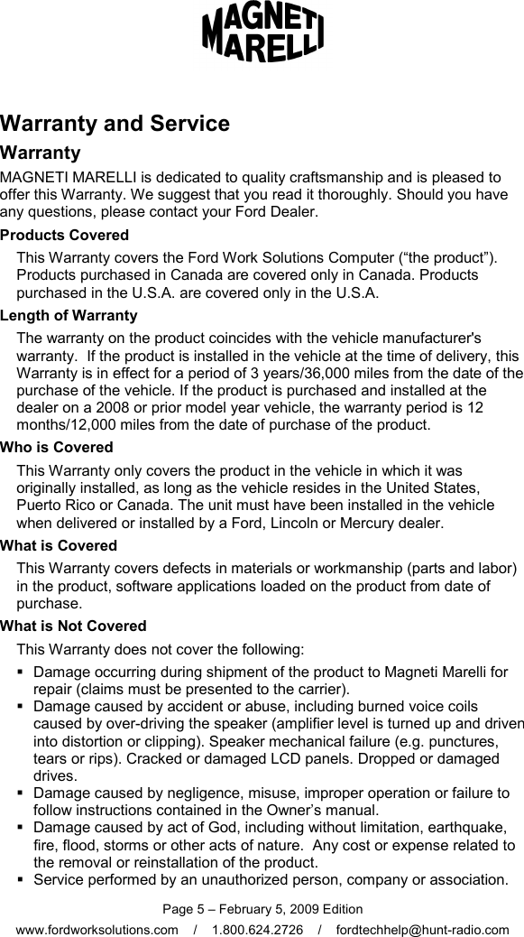  Page 5 – February 5, 2009 Edition www.fordworksolutions.com    /    1.800.624.2726    /    fordtechhelp@hunt-radio.com Warranty and Service Warranty MAGNETI MARELLI is dedicated to quality craftsmanship and is pleased to offer this Warranty. We suggest that you read it thoroughly. Should you have any questions, please contact your Ford Dealer. Products Covered This Warranty covers the Ford Work Solutions Computer (“the product”). Products purchased in Canada are covered only in Canada. Products purchased in the U.S.A. are covered only in the U.S.A. Length of Warranty The warranty on the product coincides with the vehicle manufacturer&apos;s warranty.  If the product is installed in the vehicle at the time of delivery, this Warranty is in effect for a period of 3 years/36,000 miles from the date of the purchase of the vehicle. If the product is purchased and installed at the dealer on a 2008 or prior model year vehicle, the warranty period is 12 months/12,000 miles from the date of purchase of the product.  Who is Covered This Warranty only covers the product in the vehicle in which it was originally installed, as long as the vehicle resides in the United States, Puerto Rico or Canada. The unit must have been installed in the vehicle when delivered or installed by a Ford, Lincoln or Mercury dealer. What is Covered This Warranty covers defects in materials or workmanship (parts and labor) in the product, software applications loaded on the product from date of purchase.  What is Not Covered This Warranty does not cover the following:   Damage occurring during shipment of the product to Magneti Marelli for repair (claims must be presented to the carrier).   Damage caused by accident or abuse, including burned voice coils caused by over-driving the speaker (amplifier level is turned up and driven into distortion or clipping). Speaker mechanical failure (e.g. punctures, tears or rips). Cracked or damaged LCD panels. Dropped or damaged drives.    Damage caused by negligence, misuse, improper operation or failure to follow instructions contained in the Owner’s manual.   Damage caused by act of God, including without limitation, earthquake, fire, flood, storms or other acts of nature.  Any cost or expense related to the removal or reinstallation of the product.   Service performed by an unauthorized person, company or association. 
