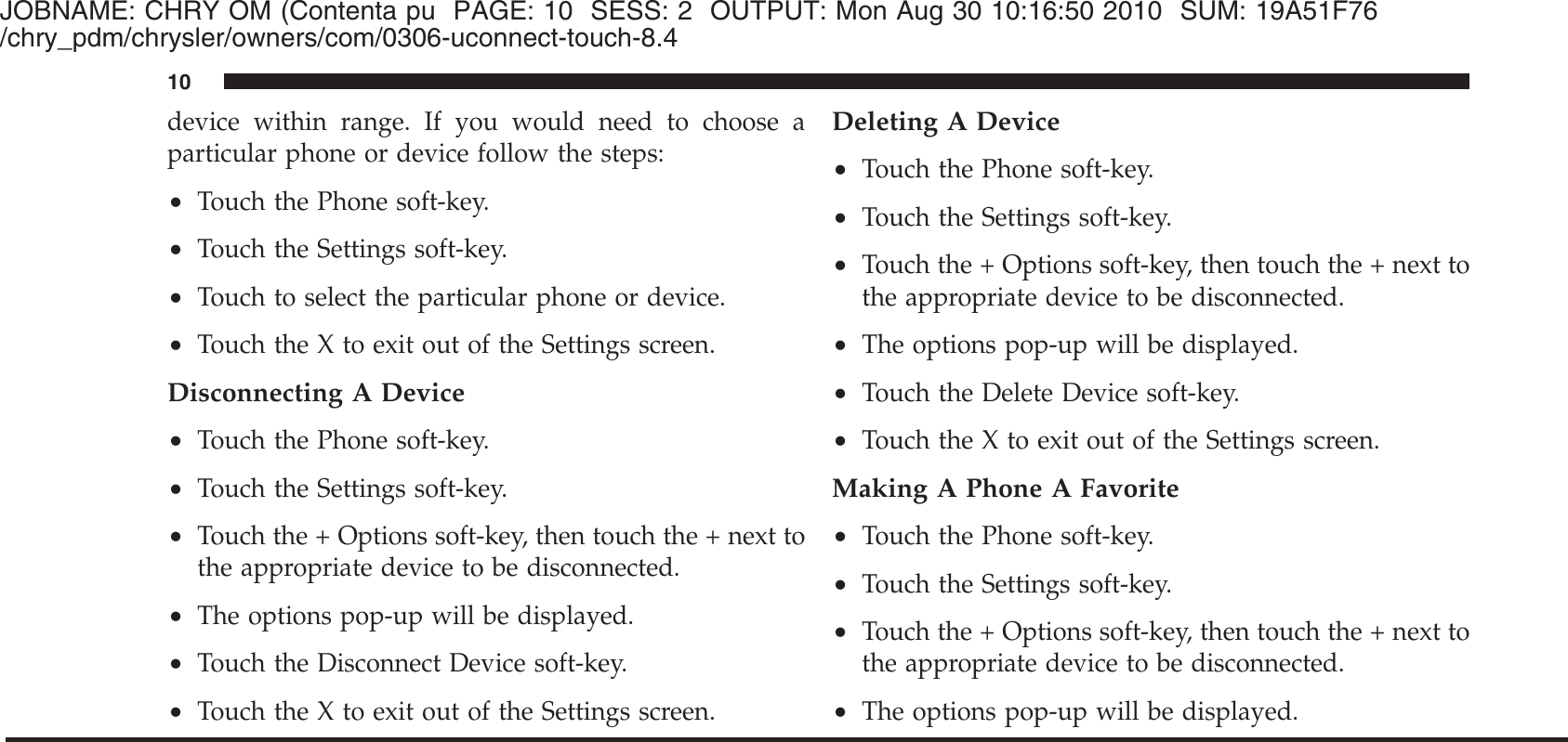 JOBNAME: CHRY OM (Contenta pu PAGE: 10 SESS: 2 OUTPUT: Mon Aug 30 10:16:50 2010 SUM: 19A51F76/chry_pdm/chrysler/owners/com/0306-uconnect-touch-8.4device within range. If you would need to choose aparticular phone or device follow the steps:•Touch the Phone soft-key.•Touch the Settings soft-key.•Touch to select the particular phone or device.•Touch the X to exit out of the Settings screen.Disconnecting A Device•Touch the Phone soft-key.•Touch the Settings soft-key.•Touch the + Options soft-key, then touch the + next tothe appropriate device to be disconnected.•The options pop-up will be displayed.•Touch the Disconnect Device soft-key.•Touch the X to exit out of the Settings screen.Deleting A Device•Touch the Phone soft-key.•Touch the Settings soft-key.•Touch the + Options soft-key, then touch the + next tothe appropriate device to be disconnected.•The options pop-up will be displayed.•Touch the Delete Device soft-key.•Touch the X to exit out of the Settings screen.Making A Phone A Favorite•Touch the Phone soft-key.•Touch the Settings soft-key.•Touch the + Options soft-key, then touch the + next tothe appropriate device to be disconnected.•The options pop-up will be displayed.10