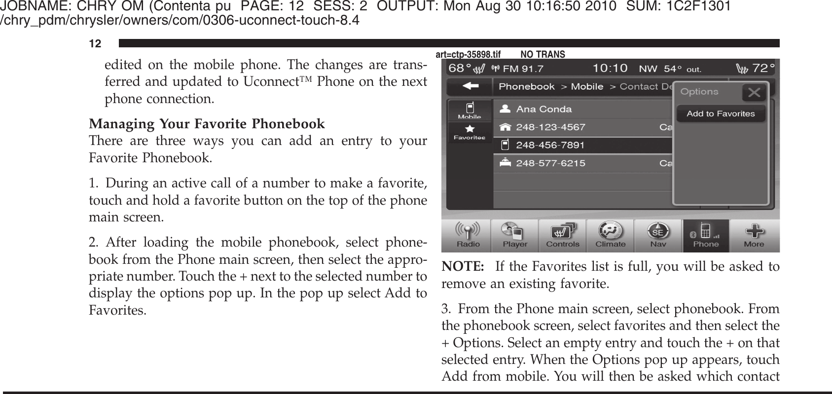 JOBNAME: CHRY OM (Contenta pu PAGE: 12 SESS: 2 OUTPUT: Mon Aug 30 10:16:50 2010 SUM: 1C2F1301/chry_pdm/chrysler/owners/com/0306-uconnect-touch-8.4edited on the mobile phone. The changes are trans-ferred and updated to Uconnect™ Phone on the nextphone connection.Managing Your Favorite PhonebookThere are three ways you can add an entry to yourFavorite Phonebook.1. During an active call of a number to make a favorite,touch and hold a favorite button on the top of the phonemain screen.2. After loading the mobile phonebook, select phone-book from the Phone main screen, then select the appro-priate number. Touch the + next to the selected number todisplay the options pop up. In the pop up select Add toFavorites.NOTE: If the Favorites list is full, you will be asked toremove an existing favorite.3. From the Phone main screen, select phonebook. Fromthe phonebook screen, select favorites and then select the+ Options. Select an empty entry and touch the + on thatselected entry. When the Options pop up appears, touchAdd from mobile. You will then be asked which contact12art=ctp-35898.tif NO TRANS